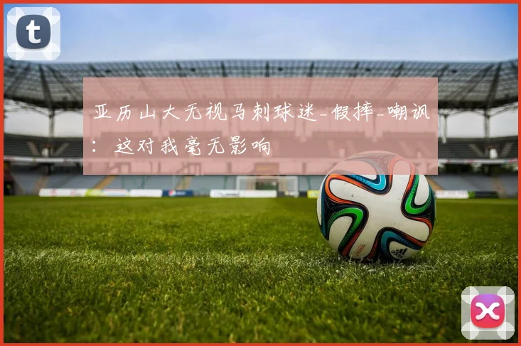 亚历山大无视马刺球迷_假摔_嘲讽：这对我毫无影响